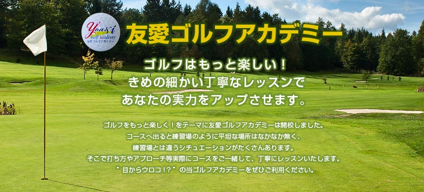 【友愛ゴルフアカデミー】ゴルフはもっと楽しい！きめの細かい丁寧なレッスンであなたの実力をアップさせます。ゴルフをもっと楽しく！をテーマに友愛ゴルフアカデミーは開校しました。コースへ出ると練習場のように平坦な場所はなかなか無く、練習場とは違うシチュエーションがたくさんあります。そこで打ち方やアプローチ等実際にコースをご一緒して、丁寧にレッスンいたします。“目からウロコ！？”の当ゴルフアカデミーをぜひご利用ください。